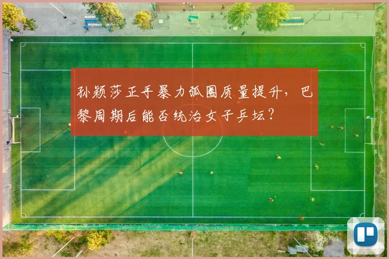 孙颖莎正手暴力弧圈质量提升,巴黎周期后能否统治女子乒坛?