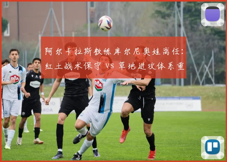 阿尔卡拉斯教练库尔尼奥娃离任:红土战术保守 vs 草地进攻体系重建路径