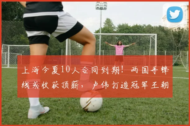 上海今夏10人合同到期!两国手锋线或收获顶薪,卢伟打造冠军王朝
