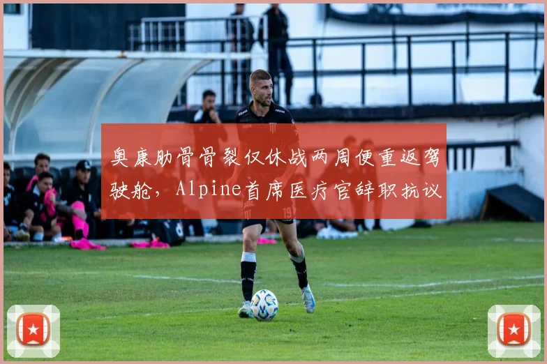 奥康肋骨骨裂仅休战两周便重返驾驶舱，Alpine首席医疗官辞职抗议车队施压__br_