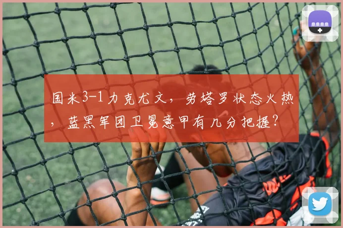 国米3-1力克尤文,劳塔罗状态火热,蓝黑军团卫冕意甲有几分把握?