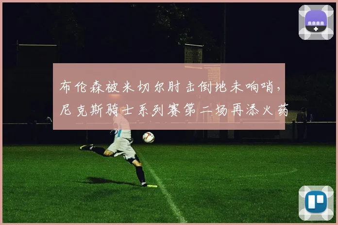 布伦森被米切尔肘击倒地未响哨,尼克斯骑士系列赛第二场再添火药味